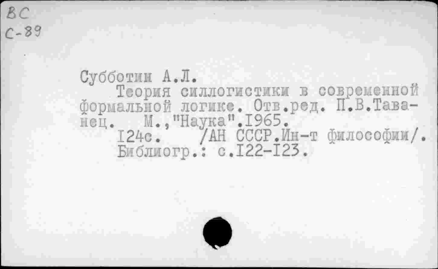 ﻿ВС с-3?
Субботин А.Л.
Теория силлогистики в современной формальной логике. Отв.ред. П.В.Тава-нец. М./’Наука".1965.
124с. /АН СССР.Ин-т философии/.
Библиогр.: с.122-125.